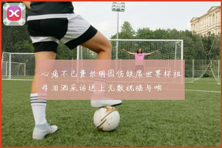 心痛不已费尔明因伤缺席世界杯祖母泪洒采访送上无数祝福与吻
