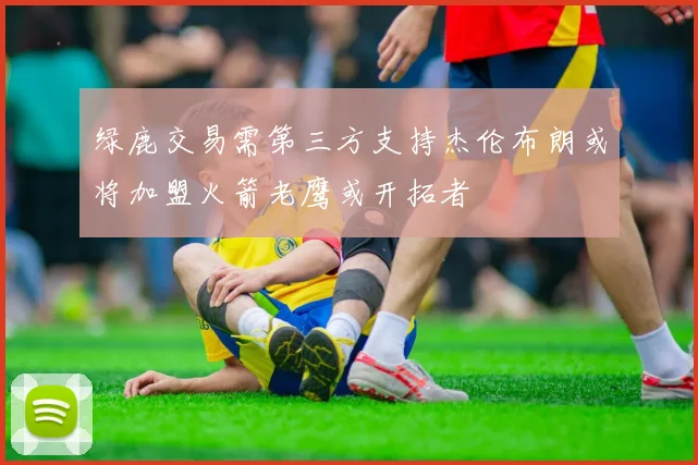 绿鹿交易需第三方支持杰伦布朗或将加盟火箭老鹰或开拓者