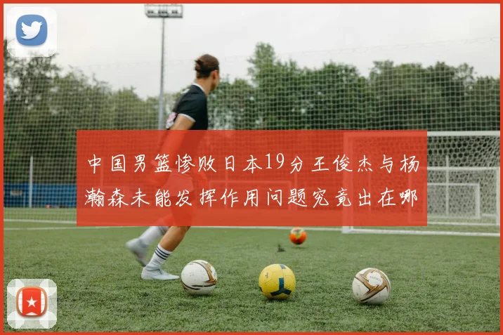 中国男篮惨败日本19分王俊杰与杨瀚森未能发挥作用问题究竟出在哪儿