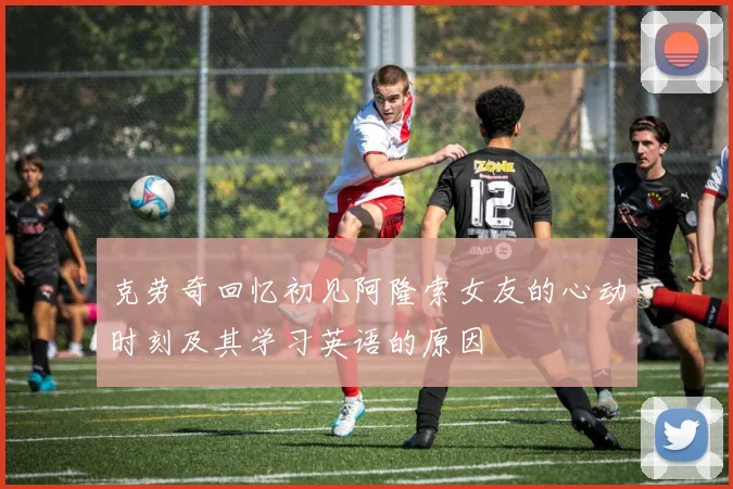 克劳奇回忆初见阿隆索女友的心动时刻及其学习英语的原因