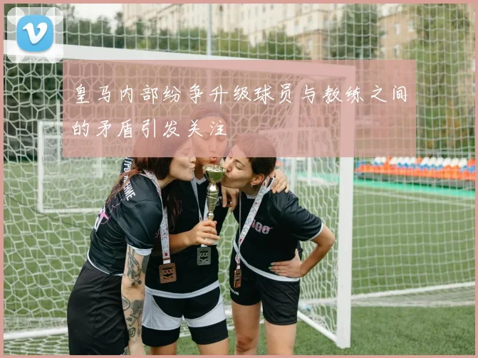 皇马内部纷争升级球员与教练之间的矛盾引发关注
