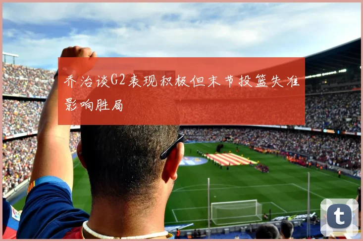 乔治谈G2表现积极但末节投篮失准影响胜局