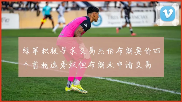 绿军积极寻求交易杰伦布朗要价四个首轮选秀权但布朗未申请交易