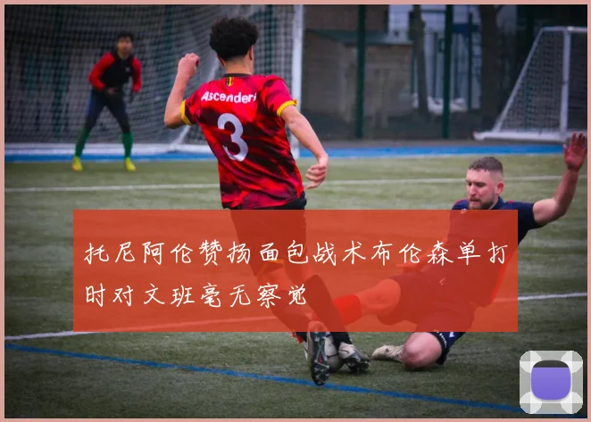 托尼阿伦赞扬面包战术布伦森单打时对文班毫无察觉