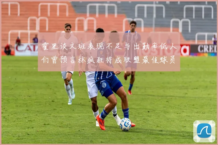 霍里谈文班表现不足与出勤率低人们曾预言林疯狂将成联盟最佳球员