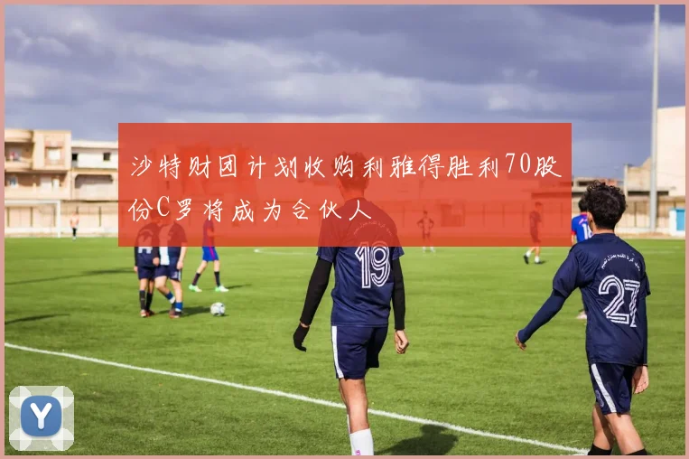 沙特财团计划收购利雅得胜利70股份C罗将成为合伙人