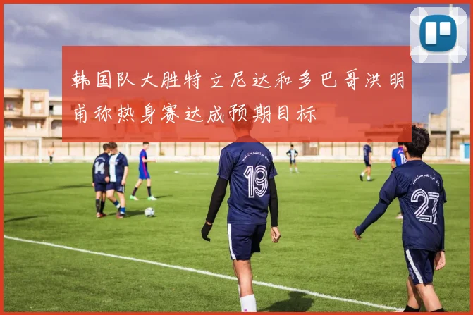 韩国队大胜特立尼达和多巴哥洪明甫称热身赛达成预期目标